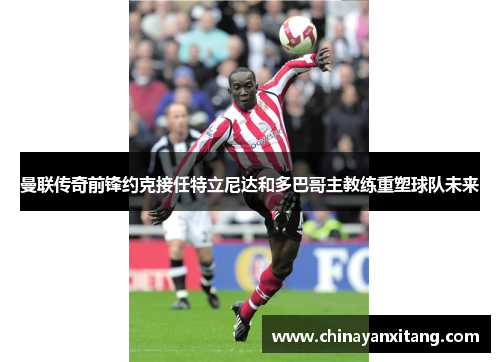 曼联传奇前锋约克接任特立尼达和多巴哥主教练重塑球队未来 曼联传奇前锋约克接任特立尼达和多巴哥主教练重塑球队未来