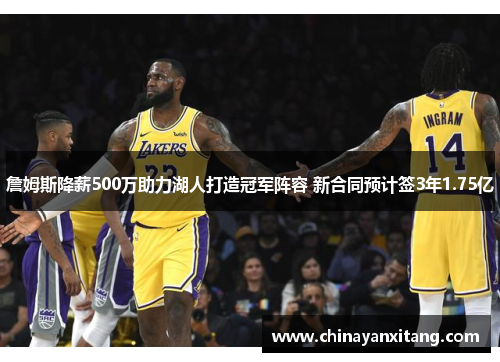 詹姆斯降薪500万助力湖人打造冠军阵容 新合同预计签3年1.75亿 詹姆斯降薪500万助力湖人打造冠军阵容 新合同预计签3年1.75亿