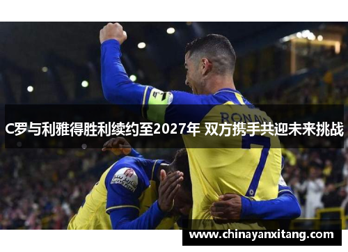 C罗与利雅得胜利续约至2027年 双方携手共迎未来挑战 C罗与利雅得胜利续约至2027年 双方携手共迎未来挑战