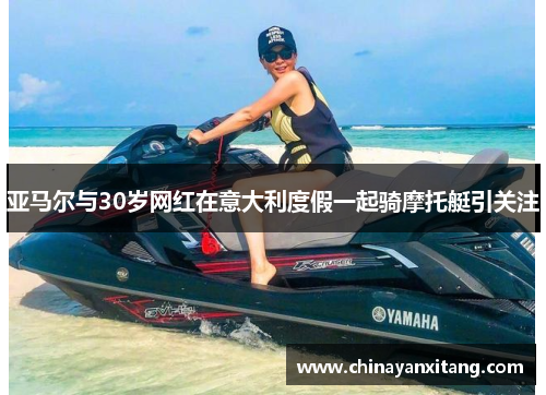 亚马尔与30岁网红在意大利度假一起骑摩托艇引关注 亚马尔与30岁网红在意大利度假一起骑摩托艇引关注