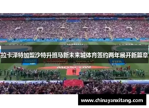 拉卡泽特加盟沙特升班马新未来城体育签约两年展开新篇章 拉卡泽特加盟沙特升班马新未来城体育签约两年展开新篇章