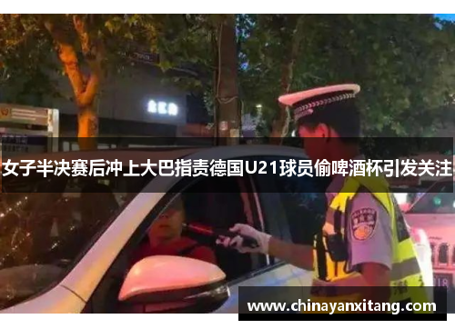 女子半决赛后冲上大巴指责德国U21球员偷啤酒杯引发关注 女子半决赛后冲上大巴指责德国U21球员偷啤酒杯引发关注
