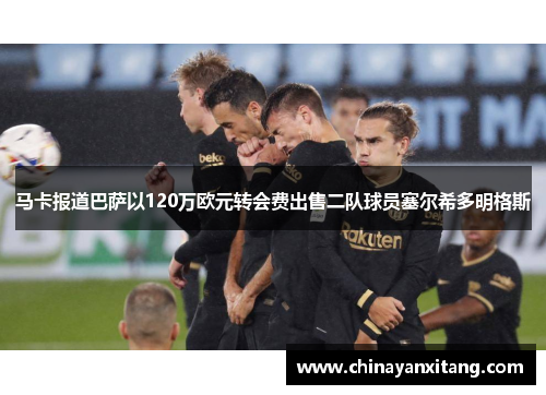马卡报道巴萨以120万欧元转会费出售二队球员塞尔希多明格斯 马卡报道巴萨以120万欧元转会费出售二队球员塞尔希多明格斯